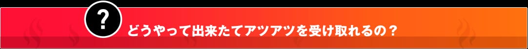 どうやって出来立てアツアツを受け取れるの？