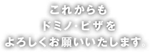 これからもドミノ・ピザをよろしくお願いいたします。