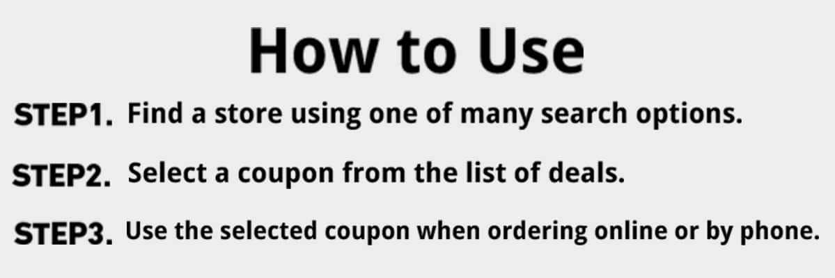 How to use|step1 find a store using one of many search options|step2 select a coupon from the list of deals|step3  use the selected coupon when ordering online or by phone