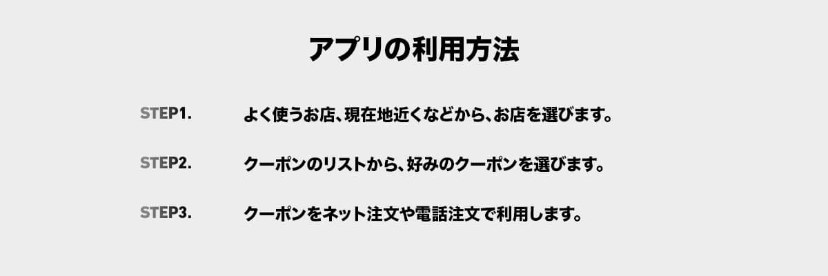 アプリの利用方法|ステップ1よく使うお店、現在地近くなどから、お店を選びます。|ステップ2クーポンのリストから、好みのクーポンを選びます。|ステップ3 クーポンをネット注文や電話注文で利用します。