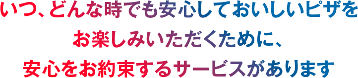 いつ、どんな時でも安心しておいしいピザをお楽しみいただくために、安心をお約束するサービスがあります