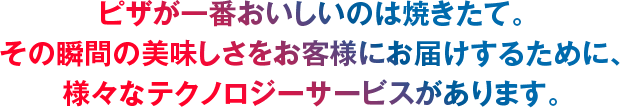 ピザが一番おいしいのは焼きたて。その瞬間の美味しさをお客様にお届けするために、様々なテクノロジーサービスがあります。