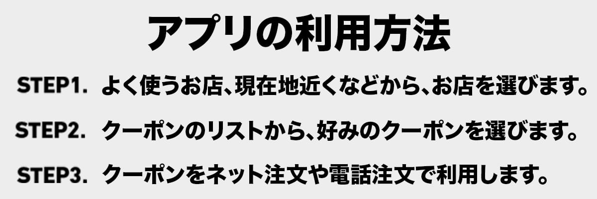 アプリの利用方法|ステップ1よく使うお店、現在地近くなどから、お店を選びます。|ステップ2クーポンのリストから、好みのクーポンを選びます。|ステップ3 クーポンをネット注文や電話注文で利用します。