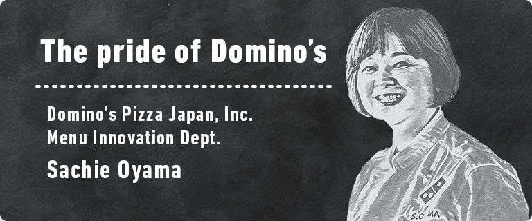 The pride of Domino’s Domino’s Pizza Japan, Inc. Menu Innovation Dept. Sachie Oyama