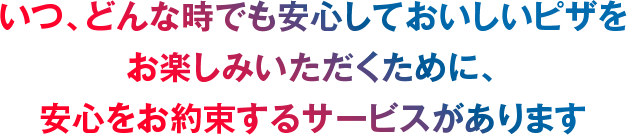 いつ、どんな時でも安心しておいしいピザをお楽しみいただくために、安心をお約束するサービスがあります