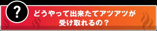 ？　どうやって出来立てアツアツが受け取れるの？