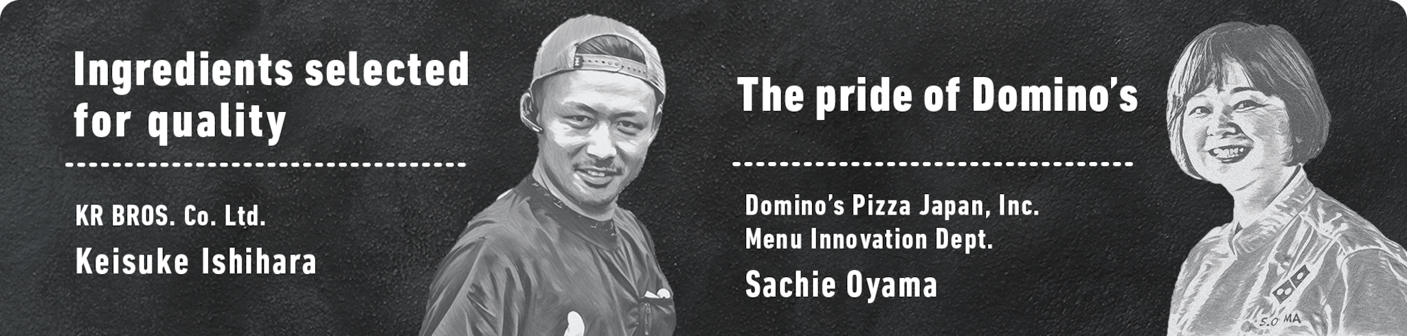 Ingredients selected for quality KR BROS. Co. Ltd. Keisuke Ishihara. The pride of Domino’s Domino’s Pizza Japan, Inc. Menu Innovation Dept. Sachie Oyama.