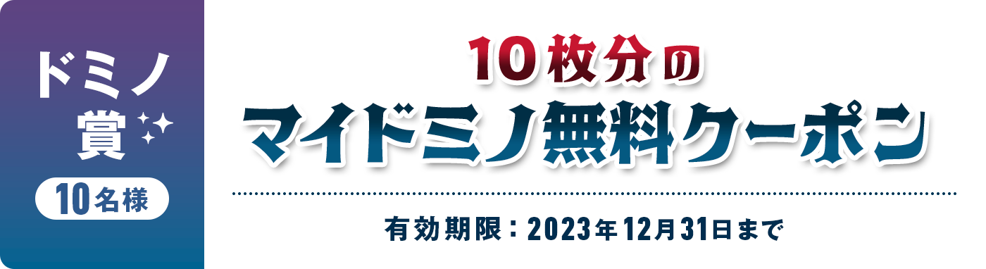 ドミノ賞 10名様 10枚分のマイドミノ無料クーポン 有効期限 : 2023年12月31日まで