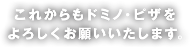 これからもドミノ・ピザをよろしくお願いいたします。