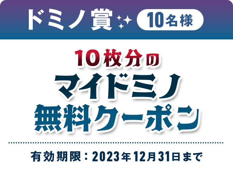 ドミノ賞 10名様 10枚分のマイドミノ無料クーポン 有効期限 : 2023年12月31日まで